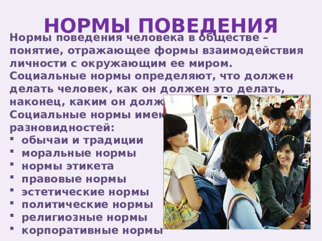 НОРМЫ ПОВЕДЕНИЯ Нормы поведения человека в обществе – понятие, отражающее формы взаимодействия личности с окружающим ее миром. Социальные нормы определяют, что должен делать человек, как он должен это делать, наконец, каким он должен быть. Социальные нормы имеют ряд разновидностей: обычаи и традиции моральные нормы нормы этикета правовые нормы эстетические нормы политические нормы религиозные нормы корпоративные нормы 