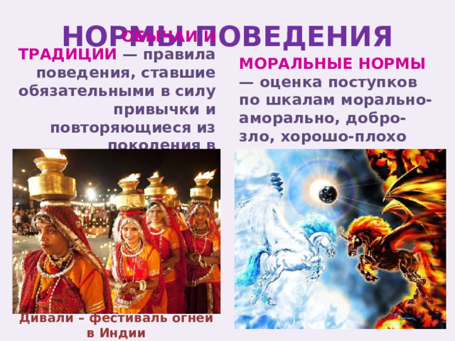 НОРМЫ ПОВЕДЕНИЯ МОРАЛЬНЫЕ НОРМЫ — оценка поступков по шкалам морально-аморально, добро-зло, хорошо-плохо ОБЫЧАИ И ТРАДИЦИИ — правила поведения, ставшие обязательными в силу привычки и повторяющиеся из поколения в поколение Дивали – фестиваль огней в Индии 