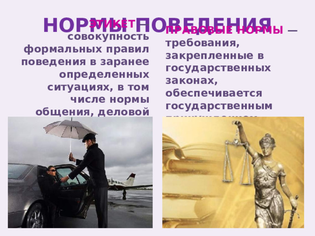 НОРМЫ ПОВЕДЕНИЯ ПРАВОВЫЕ НОРМЫ — требования, закрепленные в государственных законах, обеспечивается государственным принуждением ЭТИКЕТ — совокупность формальных правил поведения в заранее определенных ситуациях, в том числе нормы общения, деловой протокол и т.д. 