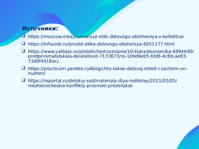 Источники: https://moscow.mba/journal/sut-etiki-delovogo-obshheniya-v-kollektive https://infourok.ru/proekt-etika-delovogo-obsheniya-6051177.html https://www.yaklass.ru/p/obshchestvoznanie/10-klass/ekonomika-6994640/predprinimatelskaia-deiatelnost-7133673/re-1b9d9eb5-6fd6-4c8d-ae83-73d0f4418ecc https://practicum.yandex.ru/blog/chto-takoe-delovoj-etiket-i-zachem-on-nuzhen/ https://nsportal.ru/detskiy-sad/materialy-dlya-roditeley/2021/05/05/mezhetnicheskie-konflikty-prosmotr-prezintatsii 