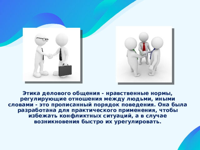 Этика делового общения - нравственные нормы, регулирующие отношения между людьми, иными словами - это прописанный порядок поведения. Она была разработана для практического применения, чтобы избежать конфликтных ситуаций, а в случае возникновения быстро их урегулировать. 
