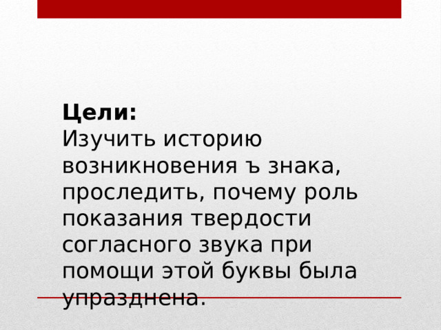Цели: Изучить историю возникновения ъ знака, проследить, почему роль показания твердости согласного звука при помощи этой буквы была упразднена. 