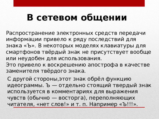 В сетевом общении Распространение электронных средств передачи информации привело к ряду последствий для знака «Ъ». В некоторых моделях клавиатуры для смартфонов твёрдый знак не присутствует вообще или неудобен для использования. Это привело к воскрешению апострофа в качестве заменителя твёрдого знака. С другой стороны,этот знак обрёл функцию идеограммы. Ъ — отдельно стоящий твердый знак используется в комментариях для выражения чувств (обычно — восторга), переполняющих читателя, «нет слов!» и т. п. Например «Ъ!!!». 