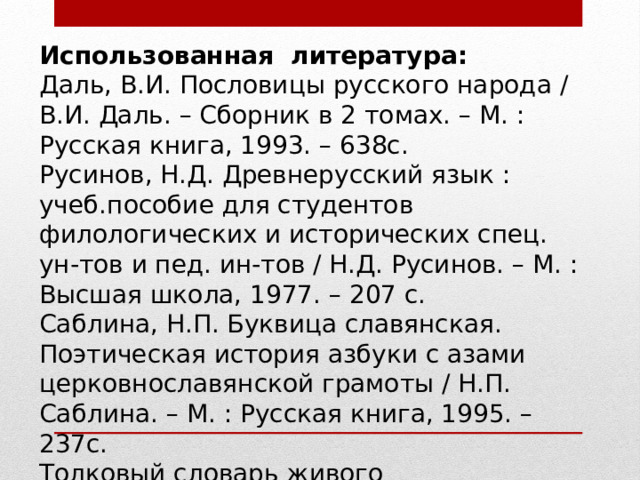 Использованная литература: Даль, В.И. Пословицы русского народа / В.И. Даль. – Сборник в 2 томах. – М. : Русская книга, 1993. – 638с. Русинов, Н.Д. Древнерусский язык : учеб.пособие для студентов филологических и исторических спец. ун-тов и пед. ин-тов / Н.Д. Русинов. – М. : Высшая школа, 1977. – 207 с. Саблина, Н.П. Буквица славянская. Поэтическая история азбуки с азами церковнославянской грамоты / Н.П. Саблина. – М. : Русская книга, 1995. – 237с. Толковый словарь живого великорусского языка. В 4 т. / Даль В.И. – М. : Терра , 1995. Успенский, Л.В. По закону буквы / Л.В. Успенский. – 2-е изд. – М. : Мол.гвардия, 1979. – 240с. 