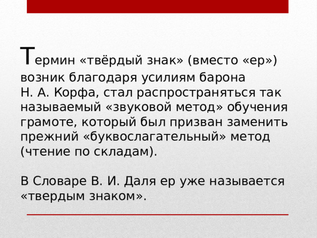 Т ермин «твёрдый знак» (вместо «ер») возник благодаря усилиям барона Н. А. Корфа, стал распространяться так называемый «звуковой метод» обучения грамоте, который был призван заменить прежний «буквослагательный» метод (чтение по складам). В Словаре В. И. Даля ер уже называется «твердым знаком». 