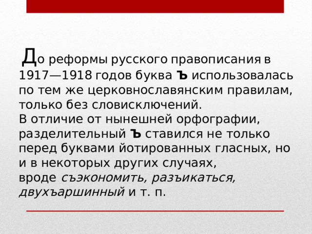  Д о реформы русского правописания в 1917—1918 годов буква  Ъ  ис­поль­зо­ва­лась по тем же церковнославянским правилам, только без словис­ключений. В отличие от нынешней орфографии, разделительный  Ъ  ставился не только перед буквами йотированных гласных, но и в некоторых других случаях, вроде  съэкономить, разъикаться, двухъаршинный  и т. п. 