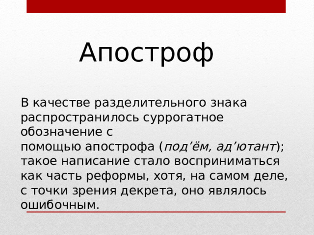 Апостроф В качестве разделительного знака распространилось суррогатное обозначение с помощью апострофа ( под’ём, ад’ютант ); такое написание стало восприниматься как часть реформы, хотя, на самом деле, с точки зрения декрета, оно являлось ошибочным. 