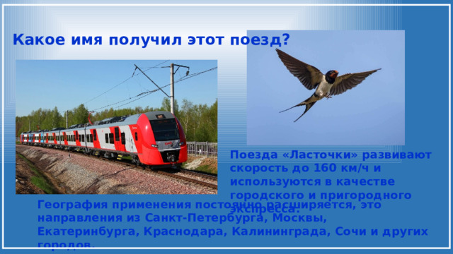 Какое имя получил этот поезд? Поезда «Ласточки» развивают скорость до 160 км/ч и используются в качестве городского и пригородного экспресса. География применения постоянно расширяется, это направления из Санкт-Петербурга, Москвы, Екатеринбурга, Краснодара, Калининграда, Сочи и других городов. 
