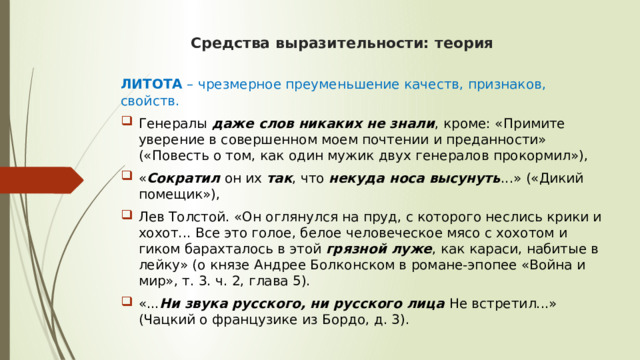 Средства выразительности: теория ЛИТОТА  – чрезмерное преуменьшение качеств, признаков, свойств. Генералы  даже слов никаких не знали , кроме: «Примите уверение в совершенном моем почтении и преданности» («Повесть о том, как один мужик двух генералов прокормил»), « Сократил  он их  так , что  некуда носа высунуть ...» («Дикий помещик»), Лев Толстой. «Он оглянулся на пруд, с которого неслись крики и хохот... Все это голое, белое человеческое мясо с хохотом и гиком барахталось в этой  грязной луже , как караси, набитые в лейку» (о князе Андрее Болконском в романе-эпопее «Война и мир», т. 3. ч. 2, глава 5). «... Ни звука русского, ни русского лица  Не встретил...» (Чацкий о французике из Бордо, д. 3). 