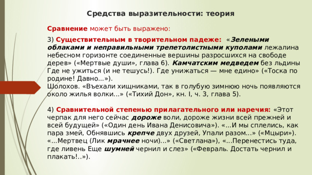 Средства выразительности: теория Сравнение может быть выражено: 3)  Существительным в творительном падеже:    « Зелеными облаками и неправильными трепетолистными куполами  лежалина небесном горизонте соединенные вершины разросшихся на свободе дерев» («Мертвые души», глава 6).  Камчатским медведем  без льдины Где не ужиться (и не тешусь!). Где унижаться — мне едино» («Тоска по родине! Давно...»).  Шолохов. «Въехали хищниками, так в голубую зимнюю ночь появляются около жилья волки...» («Тихий Дон», кн. I, ч. 3, глава 5).   4)   Сравнительной степенью прилагательного или наречия:   «Этот черпак для него сейчас  дороже  воли, дороже жизни всей прежней и всей будущей» («Один день Ивана Денисовича»). «...И мы сплелись, как пара змей, Обнявшись  крепче  двух друзей, Упали разом...» («Мцыри»). «...Мертвец (Лик  мрачнее  ночи)...» («Светлана»), «...Перенестись туда, где ливень Еще  шумней  чернил и слез» («Февраль. Достать чернил и плакать!..»). 