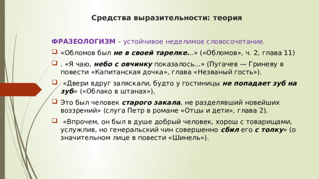 Средства выразительности: теория ФРАЗЕОЛОГИЗМ   – устойчивое неделимое словосочетание. «Обломов был  не в своей тарелке. ..» («Обломов», ч. 2, глава 11) . «Я чаю,  небо с овчинку  показалось...» (Пугачев — Гриневу в повести «Капитанская дочка», глава «Незваный гость»).  «Двери вдруг заляскали, будто у гостиницы  не попадает зуб на зуб » («Облако в штанах»), Это был человек  старого закала , не разделявший новейших воззрений» (слуга Петр в романе «Отцы и дети», глава 2).  «Впрочем, он был в душе добрый человек, хорош с товарищами, услужлив, но генеральский чин совершенно  сбил  его  с толку » (о значительном лице в повести «Шинель»). 