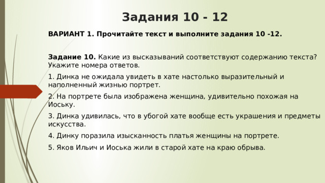 Задания 10 - 12 ВАРИАНТ 1. Прочитайте текст и выполните задания 10 -12.  Задание 10.  Какие из высказываний соответствуют содержанию текста? Укажите номера ответов. 1. Динка не ожидала увидеть в хате настолько выразительный и наполненный жизнью портрет. 2. На портрете была изображена женщина, удивительно похожая на Иоську. 3. Динка удивилась, что в убогой хате вообще есть украшения и предметы искусства. 4. Динку поразила изысканность платья женщины на портрете. 5. Яков Ильич и Иоська жили в старой хате на краю обрыва.  