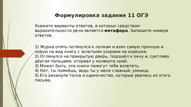  Формулировка задания 11 ОГЭ    Укажите варианты ответов, в которых средством выразительности речи является  метафора . Запишите номера ответов.  1) Журка опять потянулся к полкам и взял самую прочную и новую на вид книгу с золотыми узорами на корешке.  2) Оглянулся на прикрытую дверь, подошёл к окну и, суетливо дёргая пальцами, оторвал у конверта край.  3) Может быть, эти книги помогут тебе взлететь.  4) Нет, ты поймёшь, ведь ты у меня славный, умница.  5) Его резанули тоска и одиночество, которые рвались из этого письма. 