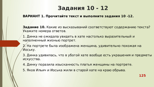 Задания 10 - 12 ВАРИАНТ 1. Прочитайте текст и выполните задания 10 -12.  Задание 10.  Какие из высказываний соответствуют содержанию текста? Укажите номера ответов. 1. Динка не ожидала увидеть в хате настолько выразительный и наполненный жизнью портрет. 2. На портрете была изображена женщина, удивительно похожая на Иоську. 3. Динка удивилась, что в убогой хате вообще есть украшения и предметы искусства. 4. Динку поразила изысканность платья женщины на портрете. 5. Яков Ильич и Иоська жили в старой хате на краю обрыва.  125  