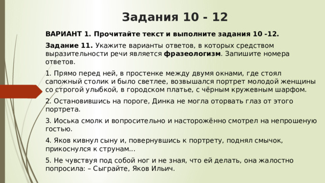 Задания 10 - 12 ВАРИАНТ 1. Прочитайте текст и выполните задания 10 -12. Задание 11.  Укажите варианты ответов, в которых средством выразительности речи является  фразеологизм . Запишите номера ответов. 1. Прямо перед ней, в простенке между двумя окнами, где стоял сапожный столик и было светлее, возвышался портрет молодой женщины со строгой улыбкой, в городском платье, с чёрным кружевным шарфом. 2. Остановившись на пороге, Динка не могла оторвать глаз от этого портрета. 3. Иоська смолк и вопросительно и насторожённо смотрел на непрошеную гостью. 4. Яков кивнул сыну и, повернувшись к портрету, поднял смычок, прикоснулся к струнам... 5. Не чувствуя под собой ног и не зная, что ей делать, она жалостно попросила: – Сыграйте, Яков Ильич.  