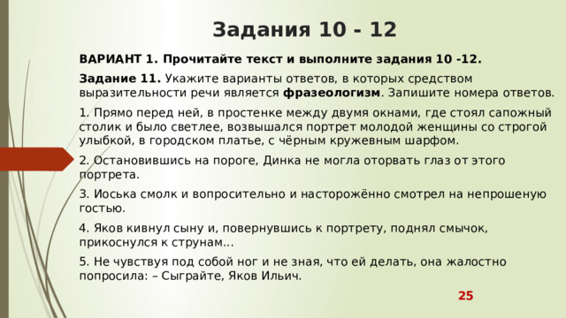 Задания 10 - 12 ВАРИАНТ 1. Прочитайте текст и выполните задания 10 -12. Задание 11.  Укажите варианты ответов, в которых средством выразительности речи является  фразеологизм . Запишите номера ответов. 1. Прямо перед ней, в простенке между двумя окнами, где стоял сапожный столик и было светлее, возвышался портрет молодой женщины со строгой улыбкой, в городском платье, с чёрным кружевным шарфом. 2. Остановившись на пороге, Динка не могла оторвать глаз от этого портрета. 3. Иоська смолк и вопросительно и насторожённо смотрел на непрошеную гостью. 4. Яков кивнул сыну и, повернувшись к портрету, поднял смычок, прикоснулся к струнам... 5. Не чувствуя под собой ног и не зная, что ей делать, она жалостно попросила: – Сыграйте, Яков Ильич.  25 
