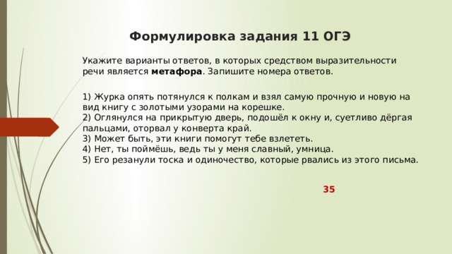  Формулировка задания 11 ОГЭ    Укажите варианты ответов, в которых средством выразительности речи является  метафора . Запишите номера ответов.  1) Журка опять потянулся к полкам и взял самую прочную и новую на вид книгу с золотыми узорами на корешке.  2) Оглянулся на прикрытую дверь, подошёл к окну и, суетливо дёргая пальцами, оторвал у конверта край.  3) Может быть, эти книги помогут тебе взлететь.  4) Нет, ты поймёшь, ведь ты у меня славный, умница.  5) Его резанули тоска и одиночество, которые рвались из этого письма.  35 