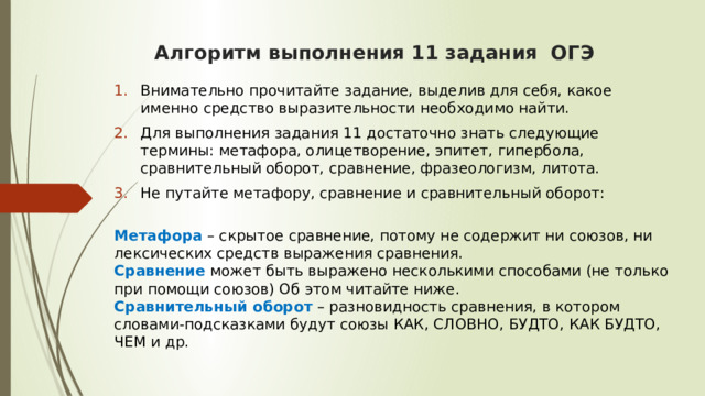  Алгоритм выполнения 11 задания ОГЭ    Внимательно прочитайте задание, выделив для себя, какое именно средство выразительности необходимо найти. Для выполнения задания 11 достаточно знать следующие термины: метафора, олицетворение, эпитет, гипербола, сравнительный оборот, сравнение, фразеологизм, литота. Не путайте метафору, сравнение и сравнительный оборот:   Метафора – скрытое сравнение, потому не содержит ни союзов, ни лексических средств выражения сравнения.  Сравнение может быть выражено несколькими способами (не только при помощи союзов) Об этом читайте ниже.  Сравнительный оборот  – разновидность сравнения, в котором словами-подсказками будут союзы КАК, СЛОВНО, БУДТО, КАК БУДТО, ЧЕМ и др.  