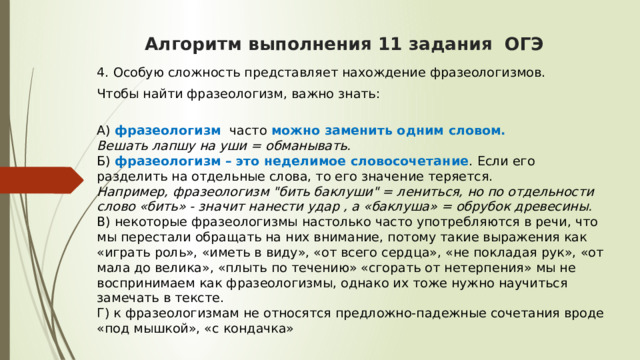  Алгоритм выполнения 11 задания ОГЭ    4. Особую сложность представляет нахождение фразеологизмов. Чтобы найти фразеологизм, важно знать:  А) фразеологизм  часто можно заменить одним словом.  Вешать лапшу на уши = обманывать.  Б) фразеологизм – это неделимое словосочетание . Если его разделить на отдельные слова, то его значение теряется.  Например, фразеологизм 