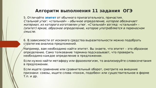  Алгоритм выполнения 11 задания ОГЭ    5. Отличайте эпитет от обычного прилагательного, причастия.  Стальной утюг: «стальной» – обычное определение, которое обозначает материал, из которого изготовлен утюг. «Стальной» взгляд: «стальной» – (эпитет) яркое, образное определение, которое употребляется в переносном смысле.  6. В зависимости от искомого средства выразительности можно подобрать стратегию анализа предложений. Например, вам необходимо найти эпитет. Вы знаете, что эпитет – это образное определение. Само толкование термина подсказывает, что проверить необходимо каждое определение в предложении. Если нужно найти метафору или фразеологизм, то анализируйте словосочетания в предложении. Если ищете сравнение или сравнительный оборот, смотрите на внешние признаки: союзы, ищите слова «похож, подобен» или существительное в форме Т.п. и др.  