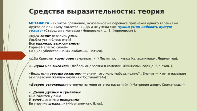 Средства выразительности: теория МЕТАФОРА   – скрытое сравнение, основанное на переносе признаков одного явления на другое по принципу сходства. «...Да и не умели еще  чужим умом набивать пустую голову »  (Стародум в комедии «Недоросль», д. 3, Форнивизин ). «Куда  ланит  девались  розы .   Улыбка уст и блеск очей?  Все  опалили, выжгли слезы    Горячей влагою своей»  («О, как убийственно мы любим...», Тютчев).   «...За Кремлем  горит заря  туманная...» («Песня про... купца Калашникова», Лермонтов).   «... Душа  моя  высохла » (Любовь Андреевна в комедии «Вишневый сад»,д. 2, Чехов. ).   «Ведь, если  звезды зажигают  — значит это кому-нибудь нужно?.. Значит — кто-то называет эти плевочки жемчужиной?» («Послушайте!»).   « Ветром успокоения  потянуло на меня от этих названий» («Матренин двор», Солженицын).   «.. Дыша духами и туманами .   Она садится у окна.  И  веют  древними  поверьями    Ее упругие  шелка ...» («Незнакомка», Блок). 