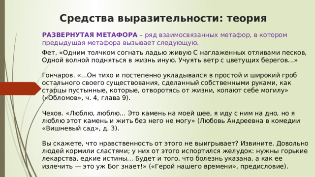 Средства выразительности: теория РАЗВЕРНУТАЯ МЕТАФОРА  – ряд взаимосвязанных метафор, в котором предыдущая метафора вызывает следующую. Фет. «Одним толчком согнать ладью живую С наглаженных отливами песков, Одной волной подняться в жизнь иную. Учуять ветр с цветущих берегов...»   Гончаров. «...Он тихо и постепенно укладывался в простой и широкий гроб остального своего существования, сделанный собственными руками, как старцы пустынные, которые, отворотясь от жизни, копают себе могилу» («Обломов», ч. 4, глава 9).   Чехов. «Люблю, люблю... Это камень на моей шее, я иду с ним на дно, но я люблю этот камень и жить без него не могу» (Любовь Андреевна в комедии «Вишневый сад», д. 3).   Вы скажете, что нравственность от этого не выигрывает? Извините. Довольно людей кормили сластями; у них от этого испортился желудок: нужны горькие лекарства, едкие истины... Будет и того, что болезнь указана, а как ее излечить — это уж Бог знает!» («Герой нашего времени», предисловие). 