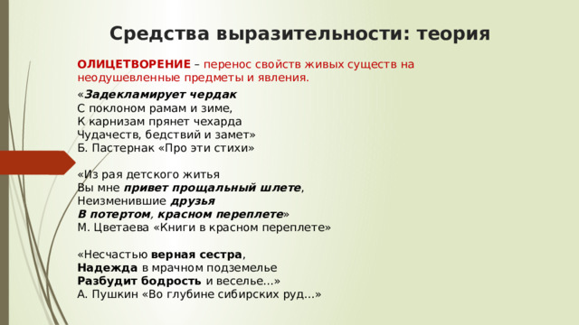 Средства выразительности: теория ОЛИЦЕТВОРЕНИЕ  – перенос свойств живых существ на неодушевленные предметы и явления. « Задекламирует чердак    С поклоном рамам и зиме,  К карнизам прянет чехарда  Чудачеств, бедствий и замет»  Б. Пастернак «Про эти стихи»   «Из рая детского житья  Вы мне  привет прощальный шлете ,  Неизменившие  друзья   В потертом ,  красном переплете »  М. Цветаева «Книги в красном переплете»   «Несчастью  верная сестра ,  Надежда  в мрачном подземелье  Разбудит бодрость  и веселье...»  А. Пушкин «Во глубине сибирских руд...»   