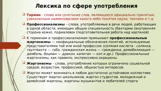 Лексика по сфере употребления Термин  - слово или сочетание слов, являющееся официально принятым, узаконенным наименованием какого-либо понятия науки, техники и т.д. Профессионализмы  – слова, употребляемые в речи людей, работающих в одной области, имеющих общую специальность (бахтарма (внутренняя сторона кожи), подмалевок (подготовительная работа над картиной)  К терминам и профессионализмам примыкают  профессиональные жаргонизмы  — неофициальные обозначения понятий, используемые представителями той или иной профессии  (соляная кислота - солянка, гауптвахта — губа, гражданская жизнь — гражданка, демобилизация — дембель, боцман — дракон, капитан — кэп и др.) . Профессиональные жаргонизмы, как правило, экспрессивно окрашены.  Жаргонизмы  – слова, употребление которых ограничено социальной средой, возрастом, профессией, общностью интересов.  Жаргон может возникать в любом достаточно устойчивом коллективе. Существует жаргон школьников, жаргон студентов, молодежный и армейский жаргоны, жаргоны музыкантов и любителей спорта 