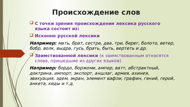 Происхождение слов С точки зрения происхождения лексика русского языка состоит из:  Исконно русской лексики  Например: мать, брат, сестра, два, три, берег, болото, ветер, бобр, волк, выдра, гусь, брать, быть, вертеть и др.   Заимствованной лексики (к заимствованным относятся слова, пришедшие из других языков) Например:  бордо, боржоми, ампер, ватт, абстрактный, доктрина, импорт, экспорт, аншлаг, армия, ахинея, эвакуация, эдем, экран, элемент вафли, графин, гений, герой, анкета, кеды и т.д.  