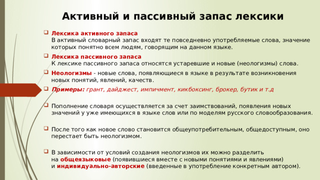 Активный и пассивный запас лексики Лексика активного запаса   В активный словарный запас входят те повседневно употребляемые слова, значение которых понятно всем людям, говорящим на данном языке.  Лексика пассивного запаса   К лексике пассивного запаса относятся устаревшие и новые (неологизмы) слова. Неологизмы  - новые слова, появляющиеся в языке в результате возникновения новых понятий, явлений, качеств.  Примеры:  грант, дайджест, импичмент, кикбоксинг, брокер, бутик и т.д    Пополнение словаря осуществляется за счет заимствований, появления новых значений у уже имеющихся в языке слов или по моделям русского словообразования.    После того как новое слово становится общеупотребительным, общедоступным, оно перестает быть неологизмом.    В зависимости от условий создания неологизмов их можно разделить на  общеязыковые  (появившиеся вместе с новыми понятиями и явлениями) и  индивидуально-авторские  (введенные в употребление конкретным автором).  
