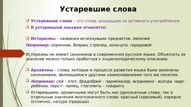 Устаревшие слова Устаревшие слова   – это слова, вышедшие из активного употребления.  К устаревшей лексике относятся:    Историзмы   – названия исчезнувших предметов, явлений Например:  опричник, боярин, стрелец, кольчуга, городовой     Историзмы не имеют синонимов в современном русском языке. Объяснить их значение можно только прибегнув к энциклопедическому описанию.    Архаизмы   – слова, которые в процессе развития языка были заменены синонимами, являющимися другими наименованиями того же понятия. Например:  сей – этот, брадобрей – парикмахер, вседневно - всегда, чадо - ребенок, перст - палец, глаголить – говорить Устаревшими, архаичными могут быть как однозначные слова, так и отдельные значения многозначного слова: красный (красивый), изрядно (отлично), натура (природа). 