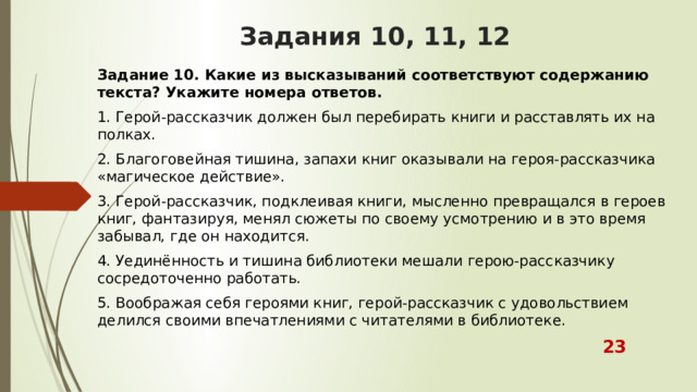 Задания 10, 11, 12 Задание 10. Какие из высказываний соответствуют содержанию текста? Укажите номера ответов. 1. Герой-рассказчик должен был перебирать книги и расставлять их на полках. 2. Благоговейная тишина, запахи книг оказывали на героя-рассказчика «магическое действие». 3. Герой-рассказчик, подклеивая книги, мысленно превращался в героев книг, фантазируя, менял сюжеты по своему усмотрению и в это время забывал, где он находится. 4. Уединённость и тишина библиотеки мешали герою-рассказчику сосредоточенно работать. 5. Воображая себя героями книг, герой-рассказчик с удовольствием делился своими впечатлениями с читателями в библиотеке.  23 