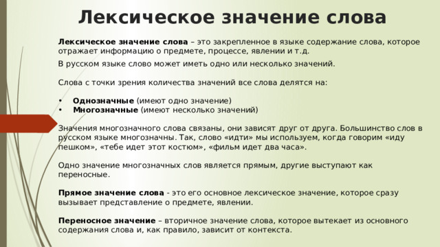 Лексическое значение слова    Лексическое значение слова  – это закрепленное в языке содержание слова, которое отражает информацию о предмете, процессе, явлении и т.д.  В русском языке слово может иметь одно или несколько значений.    Слова с точки зрения количества значений все слова делятся на:    •     Однозначные  (имеют одно значение)   •     Многозначные  (имеют несколько значений)    Значения многозначного слова связаны, они зависят друг от друга. Большинство слов в русском языке многозначны. Так, слово «идти» мы используем, когда говорим «иду пешком», «тебе идет этот костюм», «фильм идет два часа».    Одно значение многозначных слов является прямым, другие выступают как переносные.    Прямое значение слова  - это его основное лексическое значение, которое сразу вызывает представление о предмете, явлении.    Переносное значение  – вторичное значение слова, которое вытекает из основного содержания слова и, как правило, зависит от контекста.    