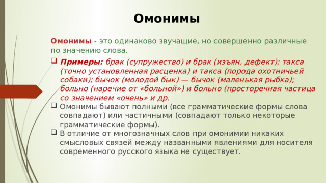 Омонимы Омонимы   - это одинаково звучащие, но совершенно различные по значению слова.  Примеры:  брак (супружество) и брак (изъян, дефект); такса (точно установленная расценка) и такса (порода охотничьей собаки); бычок (молодой бык) — бычок (маленькая рыбка); больно (наречие от «больной») и больно (просторечная частица со значением «очень» и др.  Омонимы бывают полными (все грамматические формы слова совпадают) или частичными (совпадают только некоторые грамматические формы).  В отличие от многозначных слов при омонимии никаких смысловых связей между названными явлениями для носителя современного русского языка не существует.  