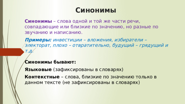 Синонимы Синонимы  – слова одной и той же части речи, совпадающие или близкие по значению, но разные по звучанию и написанию.  Примеры:  инвестиции – вложения, избиратели – электорат, плохо – отвратительно, будущий – грядущий и т.д.    Синонимы бывают:  Языковые  (зафиксированы в словарях)  Контекстные  – слова, близкие по значению только в данном тексте (не зафиксированы в словарях)  