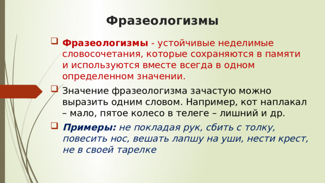 Фразеологизмы Фразеологизмы  - устойчивые неделимые словосочетания, которые сохраняются в памяти и используются вместе всегда в одном определенном значении.  Значение фразеологизма зачастую можно выразить одним словом. Например, кот наплакал – мало, пятое колесо в телеге – лишний и др.  Примеры:  не покладая рук, сбить с толку, повесить нос, вешать лапшу на уши, нести крест, не в своей тарелке   