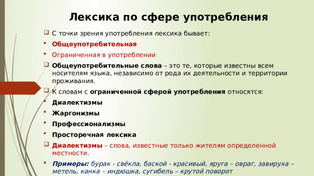 Лексика по сфере употребления С точки зрения употребления лексика бывает:  Общеупотребительная Ограниченная в употреблении Общеупотребительные слова  – это те, которые известны всем носителям языка, независимо от рода их деятельности и территории проживания.  К словам с  ограниченной сферой употребления  относятся:  Диалектизмы  Жаргонизмы  Профессионализмы  Просторечная лексика   Диалектизмы  – слова, известные только жителям определенной местности. Примеры:  бурак - свёкла, баской - красивый, яруга – овраг, завируха – метель, канка – индюшка, сугибель – крутой поворот 