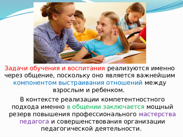 Задачи обучения и воспитания реализуются именно через общение, поскольку оно является важнейшим компонентом выстраивания отношений между взрослым и ребенком. В контексте реализации компетентностного подхода именно в общении заключается мощный резерв повышения профессионального мастерства педагога и совершенствования организации педагогической деятельности. 