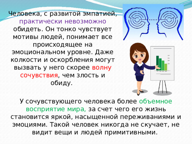 Человека, с развитой эмпатией, практически невозможно обидеть. Он тонко чувствует мотивы людей, понимает все происходящее на эмоциональном уровне. Даже колкости и оскорбления могут вызвать у него скорее волну сочувствия , чем злость и обиду.  У сочувствующего человека более объемное восприятие мира, за счет чего его жизнь становится яркой, насыщенной переживаниями и эмоциями. Такой человек никогда не скучает, не видит вещи и людей примитивными.  