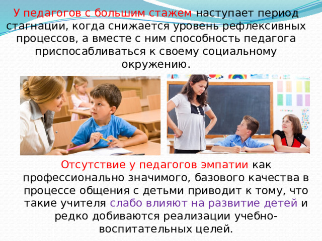 У педагогов с большим стажем наступает период стагнации, когда снижается уровень рефлексивных процессов, а вместе с ним способность педагога приспосабливаться к своему социальному окружению. Отсутствие у педагогов эмпатии как профессионально значимого, базового качества в процессе общения с детьми приводит к тому, что такие учителя слабо влияют на развитие детей и редко добиваются реализации учебно-воспитательных целей. 