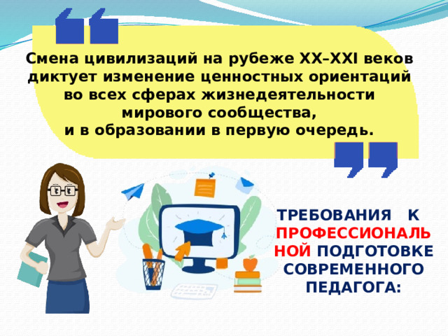 Смена цивилизаций на рубеже XX–XXI веков диктует изменение ценностных ориентаций во всех сферах жизнедеятельности мирового сообщества, и в образовании в первую очередь. ТРЕБОВАНИЯ К ПРОФЕССИОНАЛЬНОЙ ПОДГОТОВКЕ СОВРЕМЕННОГО ПЕДАГОГА: 