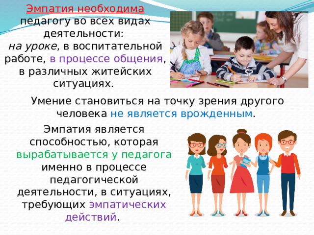 Эмпатия необходима педагогу во всех видах деятельности:  на уроке , в воспитательной работе, в процессе общения , в различных житейских ситуациях. Умение становиться на точку зрения другого человека не является врожденным . Эмпатия является способностью, которая вырабатывается у педагога именно в процессе педагогической деятельности, в ситуациях, требующих эмпатических действий . 