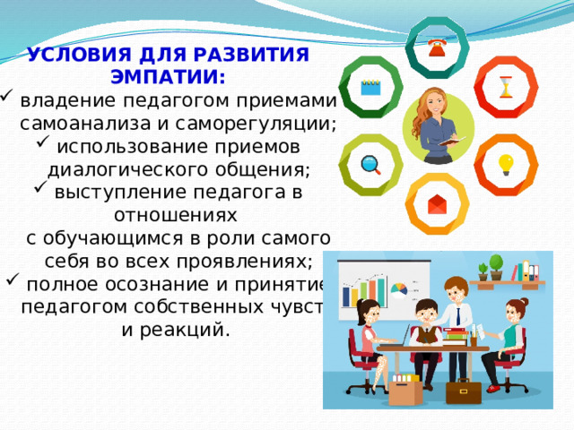 УСЛОВИЯ ДЛЯ РАЗВИТИЯ ЭМПАТИИ: владение педагогом приемами самоанализа и саморегуляции; использование приемов диалогического общения; выступление педагога в отношениях  с обучающимся в роли самого себя во всех проявлениях; полное осознание и принятие педагогом собственных чувств и реакций. 