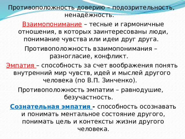 Противоположность доверию – подозрительность, ненадёжность. Взаимопонимание – тесные и гармоничные отношения, в которых заинтересованы люди, понимание чувства или идеи друг друга. Противоположность взаимопонимания – разногласие, конфликт. Эмпатия – способность за счет воображения понять внутренний мир чувств, идей и мыслей другого человека (по В.П. Зинченко). Противоположность эмпатии – равнодушие, безучастность. Сознательная эмпатия - способность осознавать и понимать ментальное состояние другого, понимать цель и контексты жизни другого человека. 