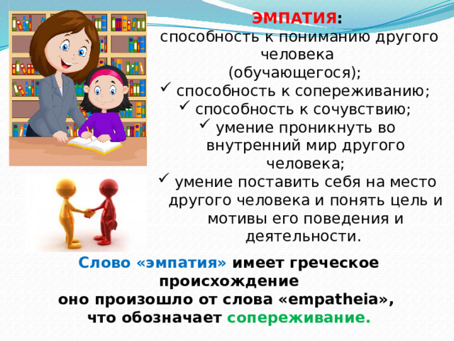 ЭМПАТИЯ :  способность к пониманию другого человека  (обучающегося); способность к сопереживанию; способность к сочувствию; умение проникнуть во внутренний мир другого человека; умение поставить себя на место другого человека и понять цель и мотивы его поведения и деятельности. Слово «эмпатия» имеет греческое происхождение оно произошло от слова «empatheia», что обозначает сопереживание.  