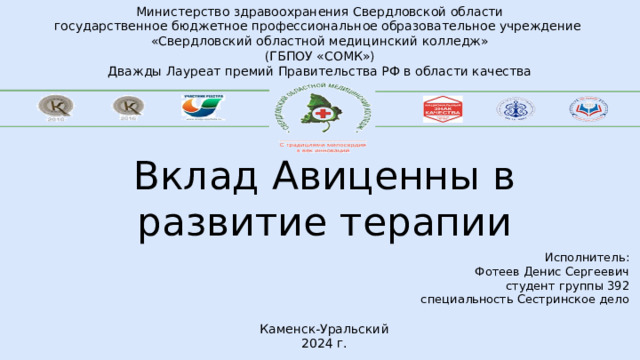 Министерство здравоохранения Свердловской области государственное бюджетное профессиональное образовательное учреждение «Свердловский областной медицинский колледж» (ГБПОУ «СОМК») Дважды Лауреат премий Правительства РФ в области качества Вклад Авиценны в развитие терапии Исполнитель: Фотеев Денис Сергеевич студент группы 392 специальность Сестринское дело Каменск-Уральский 2024 г. 