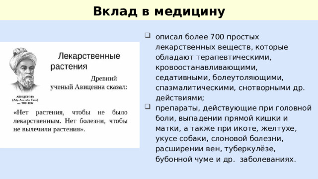 Вклад в медицину описал более 700 простых лекарственных веществ, которые обладают терапевтическими, кровоостанавливающими, седативными, болеутоляющими, спазмалитическими, снотворными др. действиями; препараты, действующие при головной боли, выпадении прямой кишки и матки, а также при икоте, желтухе, укусе собаки, слоновой болезни, расширении вен, туберкулёзе, бубонной чуме и др. заболеваниях. 