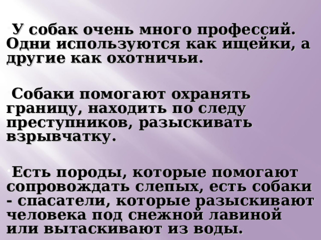  У собак очень много профессий. Одни используются как ищейки, а другие как охотничьи.  Собаки помогают охранять границу, находить по следу преступников, разыскивать взрывчатку.  Есть породы, которые помогают сопровождать слепых, есть собаки - спасатели, которые разыскивают человека под снежной лавиной или вытаскивают из воды.    