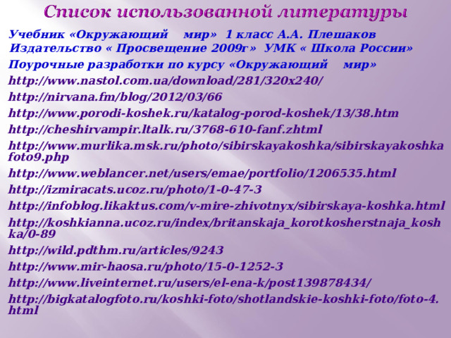 Учебник «Окружающий мир» 1 класс А.А. Плешаков Издательство « Просвещение 2009г» УМК « Школа России» Поурочные разработки по курсу «Окружающий мир» http://www.nastol.com.ua/download/281/320x240/ http://nirvana.fm/blog/2012/03/66 http://www.porodi-koshek.ru/katalog-porod-koshek/13/38.htm http://cheshirvampir.ltalk.ru/3768-610-fanf.zhtml http://www.murlika.msk.ru/photo/sibirskayakoshka/sibirskayakoshkafoto9.php http://www.weblancer.net/users/emae/portfolio/1206535.html http://izmiracats.ucoz.ru/photo/1-0-47-3 http://infoblog.likaktus.com/v-mire-zhivotnyx/sibirskaya-koshka.html http://koshkianna.ucoz.ru/index/britanskaja_korotkosherstnaja_koshka/0-89 http://wild.pdthm.ru/articles/9243 http://www.mir-haosa.ru/photo/15-0-1252-3 http://www.liveinternet.ru/users/el-ena-k/post139878434/ http://bigkatalogfoto.ru/koshki-foto/shotlandskie-koshki-foto/foto-4.html  