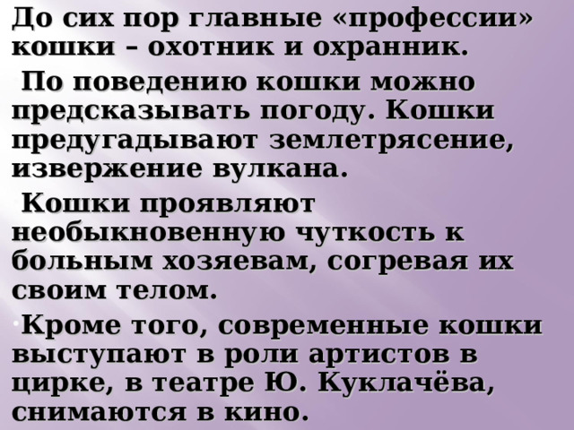 До сих пор главные «профессии» кошки – охотник и охранник. По поведению кошки можно предсказывать погоду. Кошки предугадывают землетрясение, извержение вулкана. Кошки проявляют необыкновенную чуткость к больным хозяевам, согревая их своим телом. Кроме того, современные кошки выступают в роли артистов в цирке, в театре Ю. Куклачёва, снимаются в кино.  